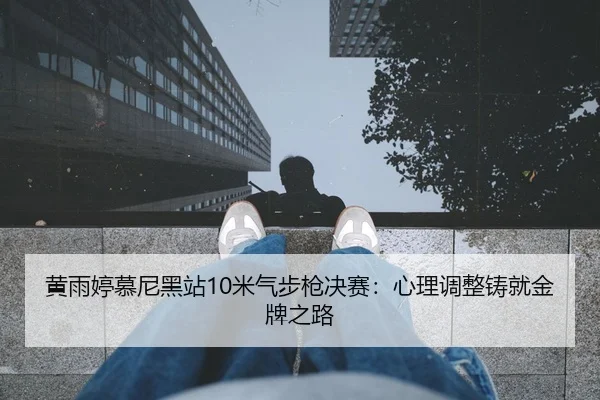 黄雨婷慕尼黑站10米气步枪决赛：心理调整铸就金牌之路