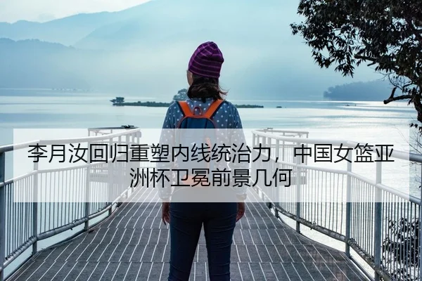 李月汝回归重塑内线统治力，中国女篮亚洲杯卫冕前景几何