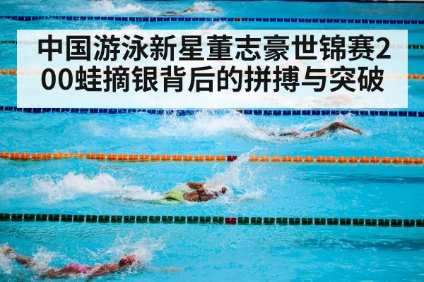 中国游泳新星董志豪世锦赛200蛙摘银背后的拼搏与突破
